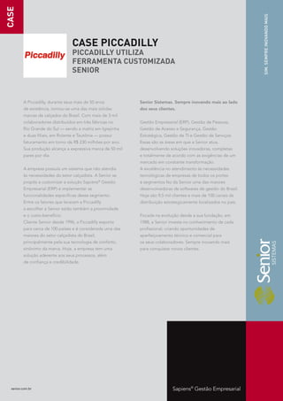 CASE




                                                                                                                  SIM. SEMPRE INOVANDO MAIS
                                  CASE PICCADILLY
                                  PICCADILLY UTILIZA
                                  FERRAMENTA CUSTOMIZADA
                                  SENIOR



         A Piccadilly, durante seus mais de 50 anos          Senior Sistemas. Sempre inovando mais ao lado
         de existência, tornou-se uma das mais sólidas       dos seus clientes.
         marcas de calçados do Brasil. Com mais de 3 mil
         colaboradores distribuídos em três fábricas no      Gestão Empresarial (ERP), Gestão de Pessoas,
         Rio Grande do Sul — sendo a matriz em Igrejinha     Gestão de Acesso e Segurança, Gestão
         e duas filiais, em Rolante e Teutônia — possui      Estratégica, Gestão de TI e Gestão de Serviços.
         faturamento em torno de R$ 230 milhões por ano.     Essas são as áreas em que a Senior atua,
         Sua produção alcança a expressiva marca de 50 mil   desenvolvendo soluções inovadoras, completas
         pares por dia.                                      e totalmente de acordo com as exigências de um
                                                             mercado em constante transformação.
         A empresa possuía um sistema que não atendia        A excelência no atendimento às necessidades
         às necessidades do setor calçadista. A Senior se    tecnológicas de empresas de todos os portes
         propôs a customizar a solução Sapiens Gestão
                                                  ®
                                                             e segmentos fez da Senior uma das maiores
         Empresarial (ERP) e implementar as                  desenvolvedoras de softwares de gestão do Brasil.
         funcionalidades específicas desse segmento.         Hoje são 9,5 mil clientes e mais de 100 canais de
         Entre os fatores que levaram a Piccadilly           distribuição estrategicamente localizados no país.
         a escolher a Senior estão também a proximidade
         e o custo-benefício.                                Focada na evolução desde a sua fundação, em
         Cliente Senior desde 1996, a Piccadilly exporta     1988, a Senior investe no conhecimento de cada
         para cerca de 100 países e é considerada uma das    profissional, criando oportunidades de
         maiores do setor calçadista do Brasil,              aperfeiçoamento técnico e comercial para
         principalmente pela sua tecnologia de conforto,     os seus colaboradores. Sempre inovando mais
         sinônimo da marca. Hoje, a empresa tem uma          para conquistar novos clientes.
         solução aderente aos seus processos, além
         de confiança e credibilidade.




  senior.com.br                                                               Sapiens® Gestão Empresarial
 