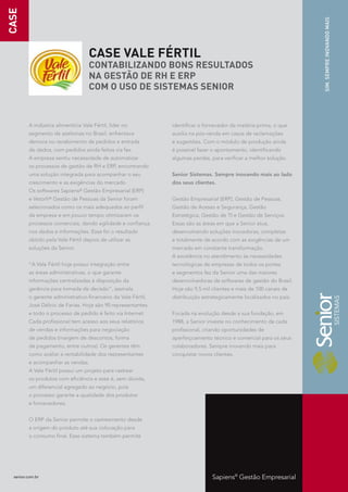 CASE




                                                                                                                    SIM. SEMPRE INOVANDO MAIS
                                     CASE VALE FÉRTIL
                                     CONTABILIZANDO BONS RESULTADOS
                                     NA GESTÃO DE RH E ERP
                                     COM O USO DE SISTEMAS SENIOR


         A indústria alimentícia Vale Fértil, líder no         identificar o fornecedor da matéria-prima, o que
         segmento de azeitonas no Brasil, enfrentava           auxilia na pós-venda em casos de reclamações
         demora no recebimento de pedidos e entrada            e sugestões. Com o módulo de produção ainda
         de dados, com pedidos ainda feitos via fax.           é possível fazer o apontamento, identificando
         A empresa sentiu necessidade de automatizar           algumas perdas, para verificar a melhor solução.
         os processos de gestão de RH e ERP, encontrando
         uma solução integrada para acompanhar o seu           Senior Sistemas. Sempre inovando mais ao lado
         crescimento e as exigências do mercado.               dos seus clientes.
         Os softwares   Sapiens®   Gestão Empresarial (ERP)
         e Vetorh® Gestão de Pessoas da Senior foram           Gestão Empresarial (ERP), Gestão de Pessoas,
         selecionados como os mais adequados ao perfil         Gestão de Acesso e Segurança, Gestão
         da empresa e em pouco tempo otimizaram os             Estratégica, Gestão de TI e Gestão de Serviços.
         processos comerciais, dando agilidade e confiança     Essas são as áreas em que a Senior atua,
         nos dados e informações. Esse foi o resultado         desenvolvendo soluções inovadoras, completas
         obtido pela Vale Fértil depois de utilizar as         e totalmente de acordo com as exigências de um
         soluções da Senior.                                   mercado em constante transformação.
                                                               A excelência no atendimento às necessidades
         “A Vale Fértil hoje possui integração entre           tecnológicas de empresas de todos os portes
         as áreas administrativas, o que garante               e segmentos fez da Senior uma das maiores
         informações centralizadas à disposição da             desenvolvedoras de softwares de gestão do Brasil.
         gerência para tomada de decisão”, assinala            Hoje são 9,5 mil clientes e mais de 100 canais de
         o gerente administrativo-financeiro da Vale Fértil,   distribuição estrategicamente localizados no país.
         José Délcio de Farias. Hoje são 90 representantes
         e todo o processo de pedido é feito via Internet.     Focada na evolução desde a sua fundação, em
         Cada profissional tem acesso aos seus relatórios      1988, a Senior investe no conhecimento de cada
         de vendas e informações para negociação               profissional, criando oportunidades de
         de pedidos (margem de descontos, forma                aperfeiçoamento técnico e comercial para os seus
         de pagamento, entre outros). Os gerentes têm          colaboradores. Sempre inovando mais para
         como avaliar a rentabilidade dos representantes       conquistar novos clientes.
         e acompanhar as vendas.
         A Vale Fértil possui um projeto para rastrear
         os produtos com eficiência e esse é, sem dúvida,
         um diferencial agregado ao negócio, pois
         o processo garante a qualidade dos produtos
         e fornecedores.


         O ERP da Senior permite o rastreamento desde
         a origem do produto até sua colocação para
         o consumo final. Esse sistema também permite




  senior.com.br                                                                 Sapiens® Gestão Empresarial
 