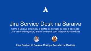 João Galdino M. Souza e Rodrigo Carvalho de Martinez
Jira Service Desk na Saraiva
Como a Saraiva simplificou a gestão de serviços de toda a operação
(TI e áreas de negócios) em um ambiente com múltiplos fornecedores
 