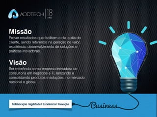 Missão
Prover resultados que facilitem o dia-a-dia do
cliente, sendo referência na geração de valor,
excelência, desenvolvimento de soluções e
práticas inovadoras.
Visão
Ser referência como empresa inovadora de
consultoria em negócios e TI, lançando e
consolidando produtos e soluções, no mercado
nacional e global.
BusinessColaboração | Agilidade | Excelência | Inovação
 