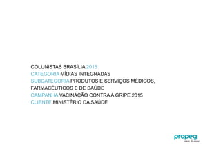 COLUNISTAS BRASÍLIA 2015
CATEGORIA MÍDIAS INTEGRADAS
SUBCATEGORIA PRODUTOS E SERVIÇOS MÉDICOS,
FARMACÊUTICOS E DE SAÚDE
CAMPANHA VACINAÇÃO CONTRA A GRIPE 2015
CLIENTE MINISTÉRIO DA SAÚDE
 