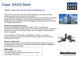 Case: SAXO Bank
 ”Dealere” stiller store krav til komfort og driftsikkerhed

 I Saxo Bank´s nye domicil, som rummer 850 arbejdspladser, var opgaven at skabe
 overblik og kontrol over lys, ventilation, varme og køl.
 De centrale anlæg skal samkøre med decentrale løsninger som er placeret hos de enkelte
 brugere i kontorer - 64 ”dealer” kontorer med stor varme belastning og store krav til
 driftsikkerhed. Ved projekteringen af CTS-anlægget lagde Saxo Bank vægt på, at fejl ikke
 må medføre driftsforstyrrelser.

 Fleksibel og kundetilpasset løsning
 dominus har Installeret en Honeywell SymmetrE™ R410.0 hovedstation og
 undercentraler samt IBI controllere i kontorer. Alle kritiske anlæg i serverrum, krydsfeltrum
 og UPS-rum er udført som redundante anlæg, hvor 2 forskellige CTS-tavler styrer og
 forsyner anlæggene.

 Hvis et køleanlæg / CTS tavle fejler, vil køleanlæg / CTS-tavle nr. 2, overtage
 styringen, og da hvert anlæg er dimensioneret til at klare opgaven alene, vil det ikke
 medføre driftsforstyrrelser.

 dominus ”Totalkoncept”
 dominus har været med i hele processen lige fra rådgivning til projektering, opstart og
 indregulering og CE mærkning. Vi vil også fremadrettet sikre kvaliteten i anlægget ved
 servicering af Saxo Banks anlæg

 FAKTA BOX
 • CTS og IBI punkter : 3300
 • 28 undercentraler, Honeywell SymmetrE™ R410.0 Server
 • 180 Prolon IBI controllere
 