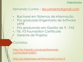 Fernando Cunha – fecunhainfo@gmail.com
• Bacharel em Sistemas de Informação
• Pós graduado Engenharia de Software
UFPR
• Pós graduando em Gestão de TI - FAE
• ITIL V3 Foundation Certificate
• Gerente de Projetos
Contatos:
http://br.linkedin.com/pub/fernando-
cunha/26/67a/827/
http://pt.slideshare.net/FernandoCunha15
Palestrante
 