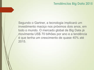Segundo o Gartner, a tecnologia implicará um
investimento maciço nos próximos dois anos, em
todo o mundo. O mercado global de Big Data já
movimenta US$ 70 bilhões por ano e a tendência
é que tenha um crescimento de quase 40% até
2015.
Tendências Big Data 2015
 