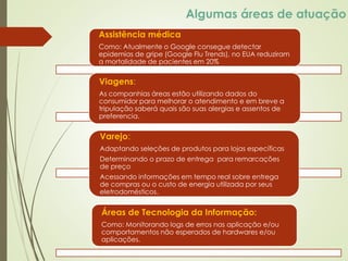 Algumas áreas de atuação
Assistência médica
Como: Atualmente o Google consegue detectar
epidemias de gripe (Google Flu Trends), no EUA reduziram
a mortalidade de pacientes em 20%
Áreas de Tecnologia da Informação:
Como: Monitorando logs de erros nas aplicação e/ou
comportamentos não esperados de hardwares e/ou
aplicações.
Viagens:
As companhias áreas estão utilizando dados do
consumidor para melhorar o atendimento e em breve a
tripulação saberá quais são suas alergias e assentos de
preferencia.
Varejo:
Adaptando seleções de produtos para lojas específicas
Determinando o prazo de entrega para remarcações
de preço
Acessando informações em tempo real sobre entrega
de compras ou o custo de energia utilizada por seus
eletrodomésticos.
 