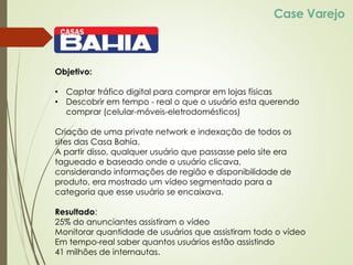 Case Varejo
Objetivo:
• Captar tráfico digital para comprar em lojas físicas
• Descobrir em tempo - real o que o usuário esta querendo
comprar (celular-móveis-eletrodomésticos)
Criação de uma private network e indexação de todos os
sites das Casa Bahia.
A partir disso, qualquer usuário que passasse pelo site era
tagueado e baseado onde o usuário clicava,
considerando informações de região e disponibilidade de
produto, era mostrado um vídeo segmentado para a
categoria que esse usuário se encaixava.
Resultado:
25% do anunciantes assistiram o vídeo
Monitorar quantidade de usuários que assistiram todo o vídeo
Em tempo-real saber quantos usuários estão assistindo
41 milhões de internautas.
 