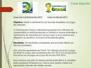 Case Esporte
Copa das Confederações 2013
Objetivo: Medir o sentimento da torcida brasileira nos jogos
da seleção.
A informações foram coletadas baseada em milhares de
comentários e twits(Facebooks e Twitter) e visava entender o
sentimento do torcedor em tempo real, e se o mesmo era
negativo ou positivo, inclusive entendendo girias.
Resultado: Os resultado compilado era enviado direto ao
técnico brasileiro.
Esta solução apelidada de FAMA, foi utilizada durante os jogos
do Brasil na Copa das Confederações em 2013 e evoluída para
funcionar nos 64 jogos da Copa do Mundo FIFA 2014.
Essa mesma solução foi desenvolvida pela IBM e é vendida
para qualquer empresa ou marca que queira medir sua
reputação através de mídias sociais.
Copa do Mundo 2014
 