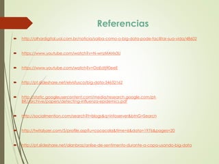  http://olhardigital.uol.com.br/noticia/saiba-como-o-big-data-pode-facilitar-sua-vida/48602
 https://www.youtube.com/watch?v=N-wnzMAHx3U
 https://www.youtube.com/watch?v=OoEdtj90eeE
 http://pt.slideshare.net/elvisfusco/big-data-34632162
 http://static.googleusercontent.com/media/research.google.com/pt-
BR//archive/papers/detecting-influenza-epidemics.pdf
 http://socialmention.com/search?t=blogs&q=infoserver&btnG=Search
 http://twitalyzer.com/5/profile.asp?u=cocacola&time=6&data=1976&pages=20
 http://pt.slideshare.net/alanbraz/anlise-de-sentimento-durante-a-copa-usando-big-data
Referencias
 