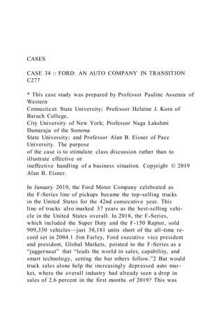 CASES
CASE 34 :: FORD: AN AUTO COMPANY IN TRANSITION
C277
* This case study was prepared by Professor Pauline Assenza of
Western
Connecticut State University; Professor Helaine J. Korn of
Baruch College,
City University of New York; Professor Naga Lakshmi
Damaraju of the Sonoma
State University; and Professor Alan B. Eisner of Pace
University. The purpose
of the case is to stimulate class discussion rather than to
illustrate effective or
ineffective handling of a business situation. Copyright © 2019
Alan B. Eisner.
In January 2019, the Ford Motor Company celebrated as
the F-Series line of pickups became the top-selling trucks
in the United States for the 42nd consecutive year. This
line of trucks also marked 37 years as the best-selling vehi-
cle in the United States overall. In 2018, the F-Series,
which included the Super Duty and the F-150 Raptor, sold
909,330 vehicles—just 30,181 units short of the all-time re-
cord set in 2004.1 Jim Farley, Ford executive vice president
and president, Global Markets, pointed to the F-Series as a
“juggernaut” that “leads the world in sales, capability, and
smart technology, setting the bar others follow.”2 But would
truck sales alone help the increasingly depressed auto mar-
ket, where the overall industry had already seen a drop in
sales of 2.6 percent in the first months of 2019? This was
 