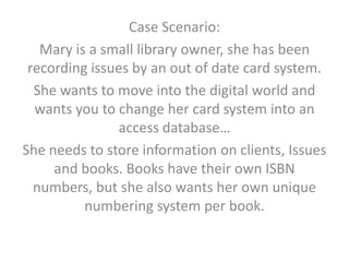 Case Scenario:
   Mary is a small library owner, she has been
 recording issues by an out of date card system.
  She wants to move into the digital world and
  wants you to change her card system into an
               access database…
She needs to store information on clients, Issues
     and books. Books have their own ISBN
  numbers, but she also wants her own unique
          numbering system per book.
 