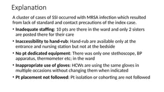 Explanation
A cluster of cases of SSI occurred with MRSA infection which resulted
from lack of standard and contact precautions of the index case.
• Inadequate staffing: 10 pts are there in the ward and only 2 sisters
are posted there for their care
• Inaccessibility to hand-rub: Hand-rub are available only at the
entrance and nursing station but not at the bedside
• No pt dedicated equipment: There was only one stethoscope, BP
apparatus, thermometer etc; in the ward
• Inappropriate use of gloves: HCWs are using the same gloves in
multiple occasions without changing them when indicated
• Pt placement not followed: Pt isolation or cohorting are not followed
 