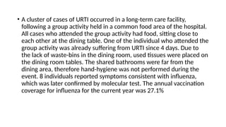 • A cluster of cases of URTI occurred in a long-term care facility,
following a group activity held in a common food area of the hospital.
All cases who attended the group activity had food, sitting close to
each other at the dining table. One of the individual who attended the
group activity was already suffering from URTI since 4 days. Due to
the lack of waste-bins in the dining room, used tissues were placed on
the dining room tables. The shared bathrooms were far from the
dining area, therefore hand-hygiene was not performed during the
event. 8 individuals reported symptoms consistent with influenza,
which was later confirmed by molecular test. The annual vaccination
coverage for influenza for the current year was 27.1%
 