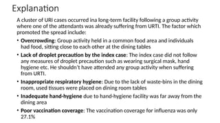 Explanation
A cluster of URI cases occurred ina long-term facility following a group activity
where one of the attendants was already suffering from URTI. The factor which
promoted the spread include:
• Overcrowding: Group activity held in a common food area and individuals
had food, sitting close to each other at the dining tables
• Lack of droplet precaution by the index case: The index case did not follow
any measures of droplet precaution such as wearing surgical mask, hand
hygiene etc. He shouldn’t have attended any group activity when suffering
from URTI.
• Inappropriate respiratory hygiene: Due to the lack of waste-bins in the dining
room, used tissues were placed on dining room tables
• Inadequate hand-hygiene due to hand-hygiene facility was far away from the
dining area
• Poor vaccination coverage: The vaccination coverage for influenza was only
27.1%
 