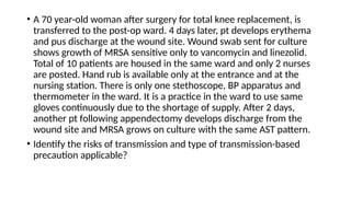 • A 70 year-old woman after surgery for total knee replacement, is
transferred to the post-op ward. 4 days later, pt develops erythema
and pus discharge at the wound site. Wound swab sent for culture
shows growth of MRSA sensitive only to vancomycin and linezolid.
Total of 10 patients are housed in the same ward and only 2 nurses
are posted. Hand rub is available only at the entrance and at the
nursing station. There is only one stethoscope, BP apparatus and
thermometer in the ward. It is a practice in the ward to use same
gloves continuously due to the shortage of supply. After 2 days,
another pt following appendectomy develops discharge from the
wound site and MRSA grows on culture with the same AST pattern.
• Identify the risks of transmission and type of transmission-based
precaution applicable?
 