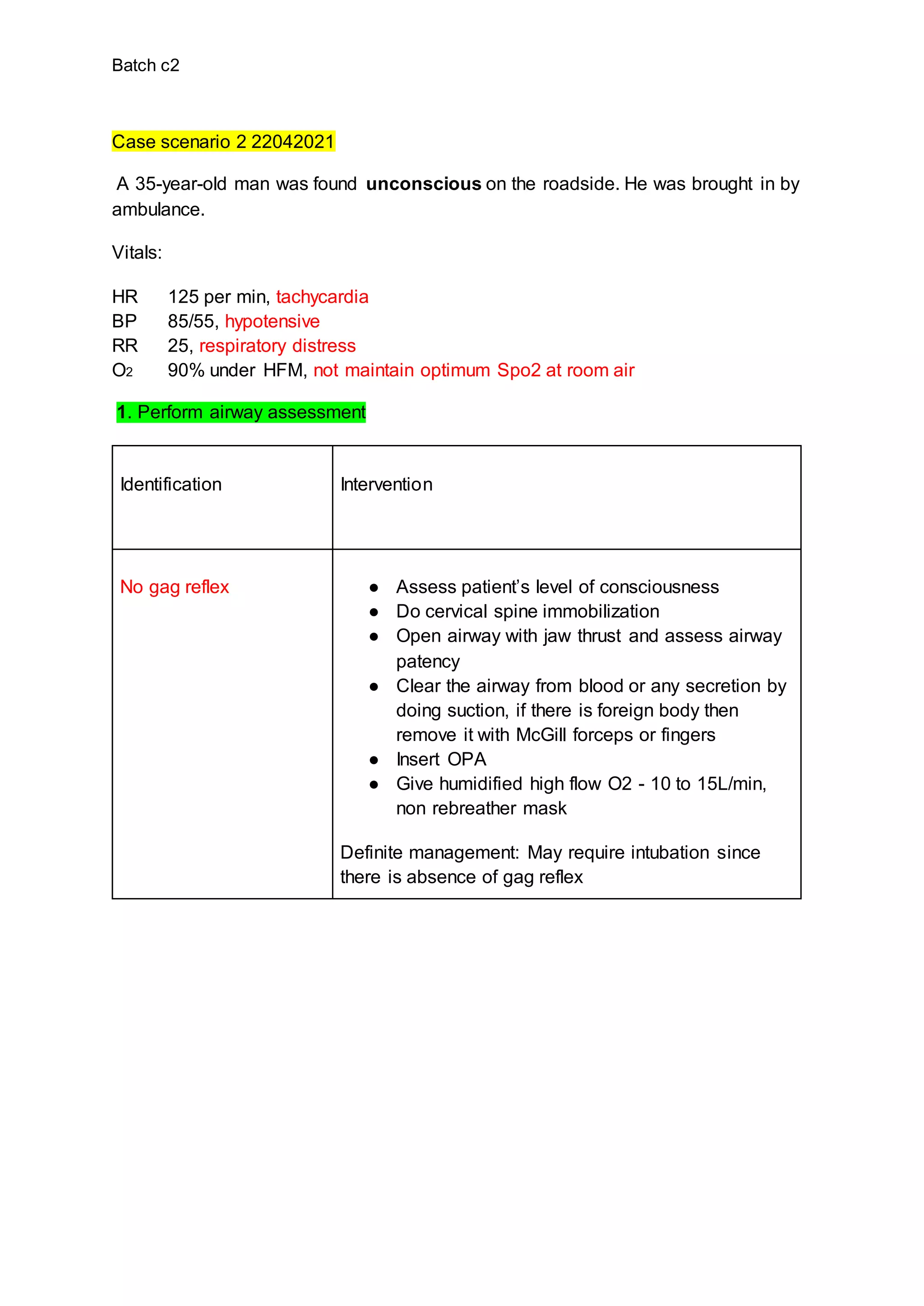Batch c2
Case scenario 2 22042021
A 35-year-old man was found unconscious on the roadside. He was brought in by
ambulance.
Vitals:
HR 125 per min, tachycardia
BP 85/55, hypotensive
RR 25, respiratory distress
O2 90% under HFM, not maintain optimum Spo2 at room air
1. Perform airway assessment
Identification Intervention
No gag reflex ● Assess patient’s level of consciousness
● Do cervical spine immobilization
● Open airway with jaw thrust and assess airway
patency
● Clear the airway from blood or any secretion by
doing suction, if there is foreign body then
remove it with McGill forceps or fingers
● Insert OPA
● Give humidified high flow O2 - 10 to 15L/min,
non rebreather mask
Definite management: May require intubation since
there is absence of gag reflex
 