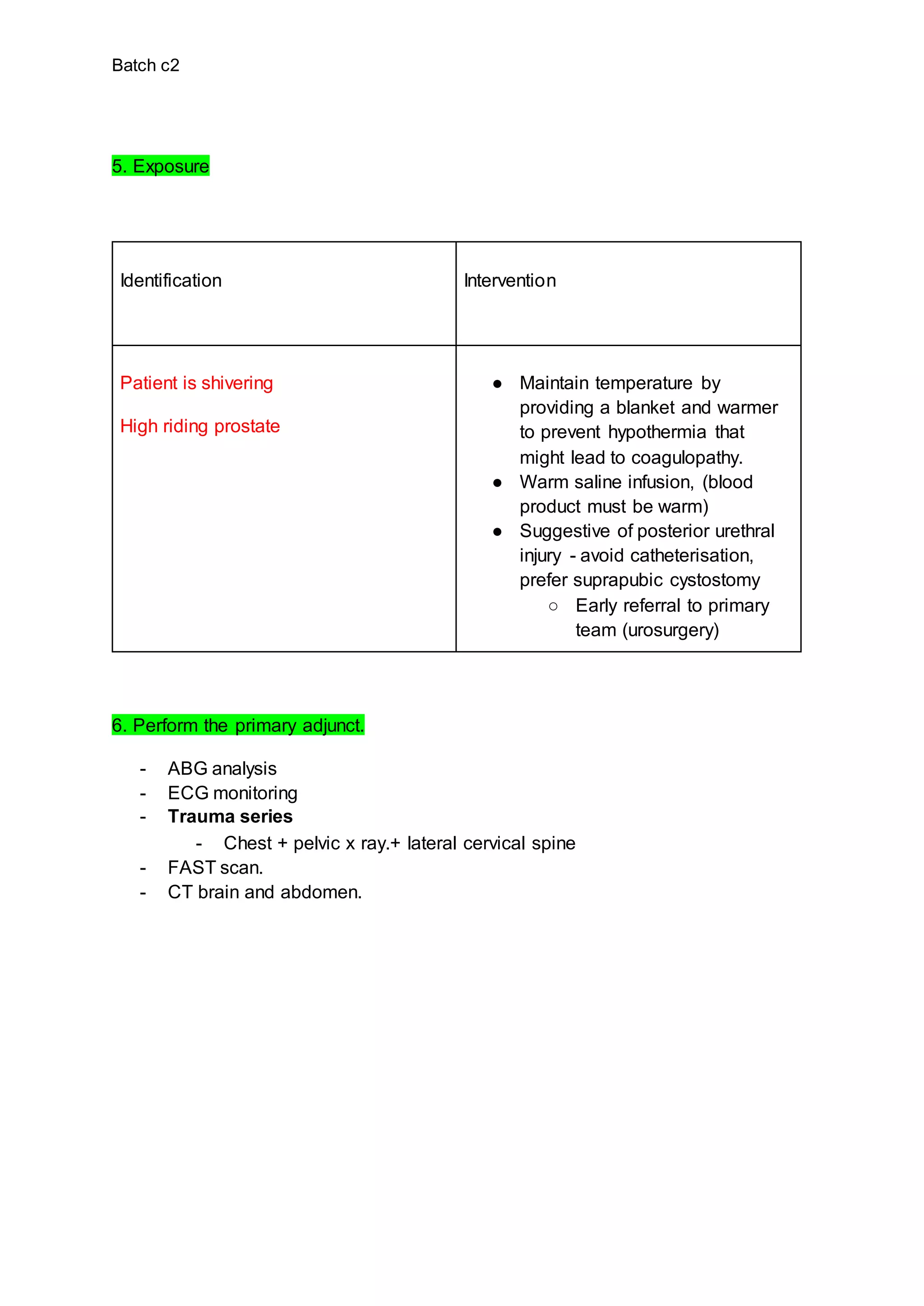Batch c2
5. Exposure
Identification Intervention
Patient is shivering
High riding prostate
● Maintain temperature by
providing a blanket and warmer
to prevent hypothermia that
might lead to coagulopathy.
● Warm saline infusion, (blood
product must be warm)
● Suggestive of posterior urethral
injury - avoid catheterisation,
prefer suprapubic cystostomy
○ Early referral to primary
team (urosurgery)
6. Perform the primary adjunct.
- ABG analysis
- ECG monitoring
- Trauma series
- Chest + pelvic x ray.+ lateral cervical spine
- FAST scan.
- CT brain and abdomen.
 