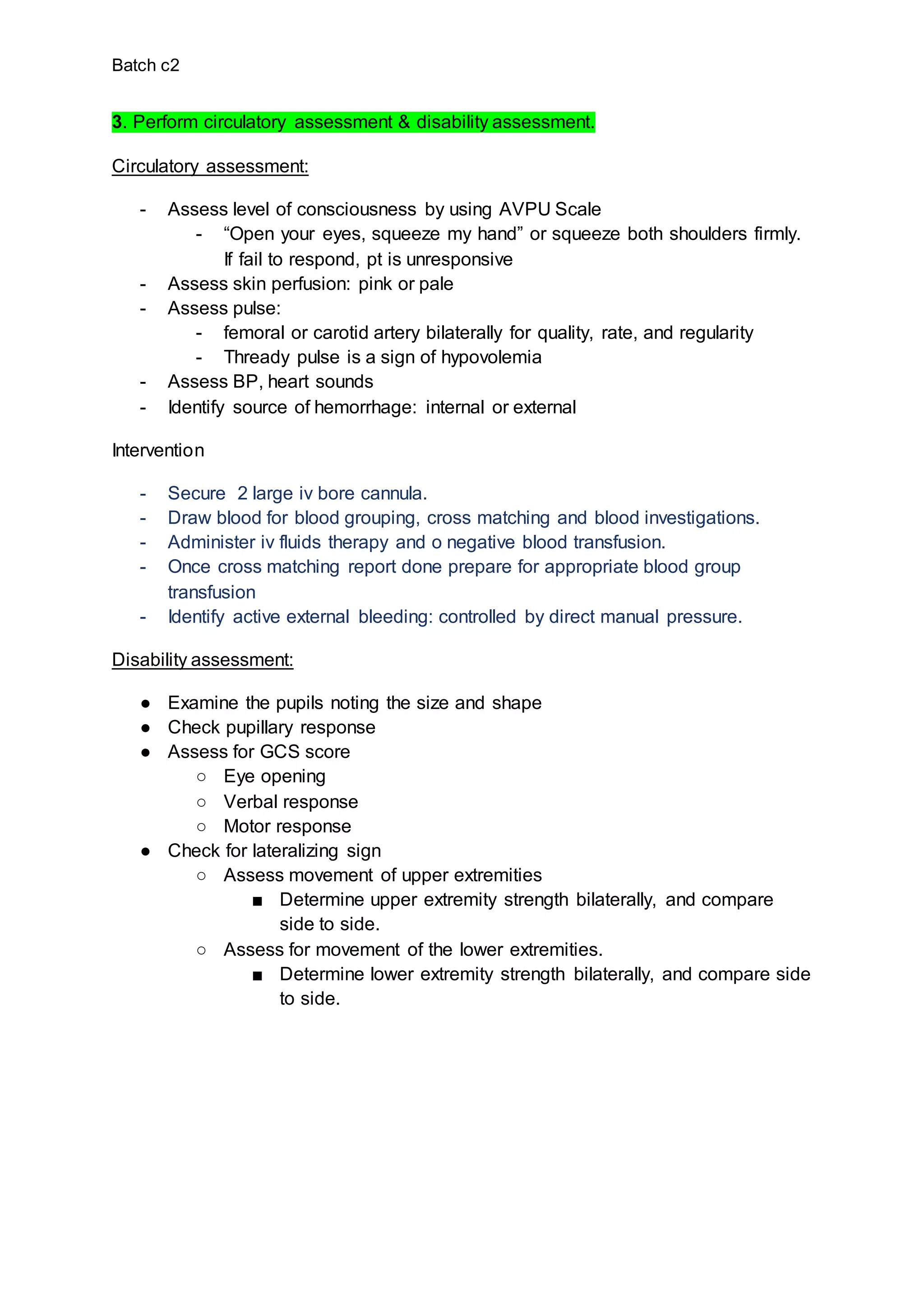 Batch c2
3. Perform circulatory assessment & disability assessment.
Circulatory assessment:
- Assess level of consciousness by using AVPU Scale
- “Open your eyes, squeeze my hand” or squeeze both shoulders firmly.
If fail to respond, pt is unresponsive
- Assess skin perfusion: pink or pale
- Assess pulse:
- femoral or carotid artery bilaterally for quality, rate, and regularity
- Thready pulse is a sign of hypovolemia
- Assess BP, heart sounds
- Identify source of hemorrhage: internal or external
Intervention
- Secure 2 large iv bore cannula.
- Draw blood for blood grouping, cross matching and blood investigations.
- Administer iv fluids therapy and o negative blood transfusion.
- Once cross matching report done prepare for appropriate blood group
transfusion
- Identify active external bleeding: controlled by direct manual pressure.
Disability assessment:
● Examine the pupils noting the size and shape
● Check pupillary response
● Assess for GCS score
○ Eye opening
○ Verbal response
○ Motor response
● Check for lateralizing sign
○ Assess movement of upper extremities
■ Determine upper extremity strength bilaterally, and compare
side to side.
○ Assess for movement of the lower extremities.
■ Determine lower extremity strength bilaterally, and compare side
to side.
 