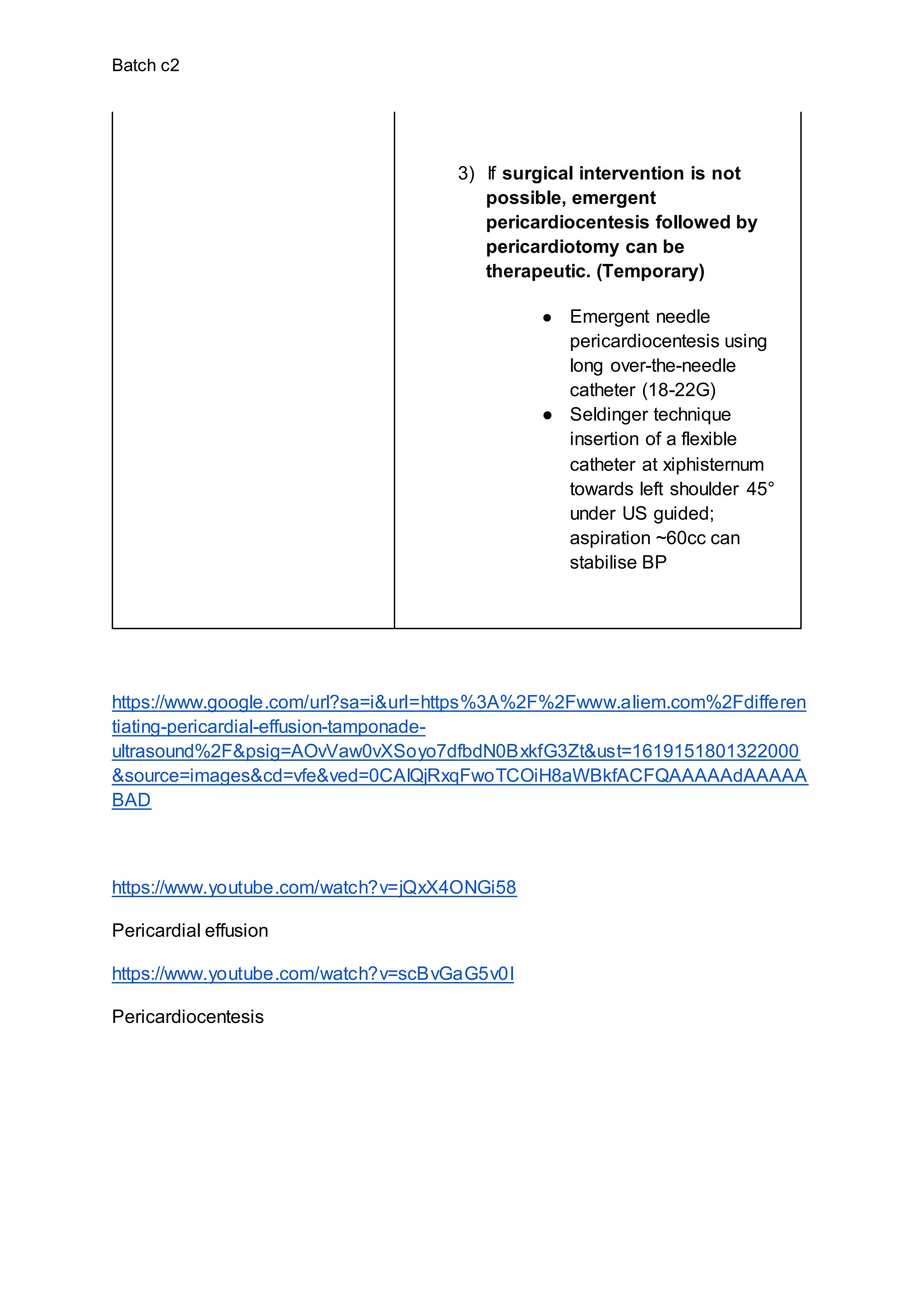 Batch c2
3) If surgical intervention is not
possible, emergent
pericardiocentesis followed by
pericardiotomy can be
therapeutic. (Temporary)
● Emergent needle
pericardiocentesis using
long over-the-needle
catheter (18-22G)
● Seldinger technique
insertion of a flexible
catheter at xiphisternum
towards left shoulder 45°
under US guided;
aspiration ~60cc can
stabilise BP
https://www.google.com/url?sa=i&url=https%3A%2F%2Fwww.aliem.com%2Fdifferen
tiating-pericardial-effusion-tamponade-
ultrasound%2F&psig=AOvVaw0vXSoyo7dfbdN0BxkfG3Zt&ust=1619151801322000
&source=images&cd=vfe&ved=0CAIQjRxqFwoTCOiH8aWBkfACFQAAAAAdAAAAA
BAD
https://www.youtube.com/watch?v=jQxX4ONGi58
Pericardial effusion
https://www.youtube.com/watch?v=scBvGaG5v0I
Pericardiocentesis
 