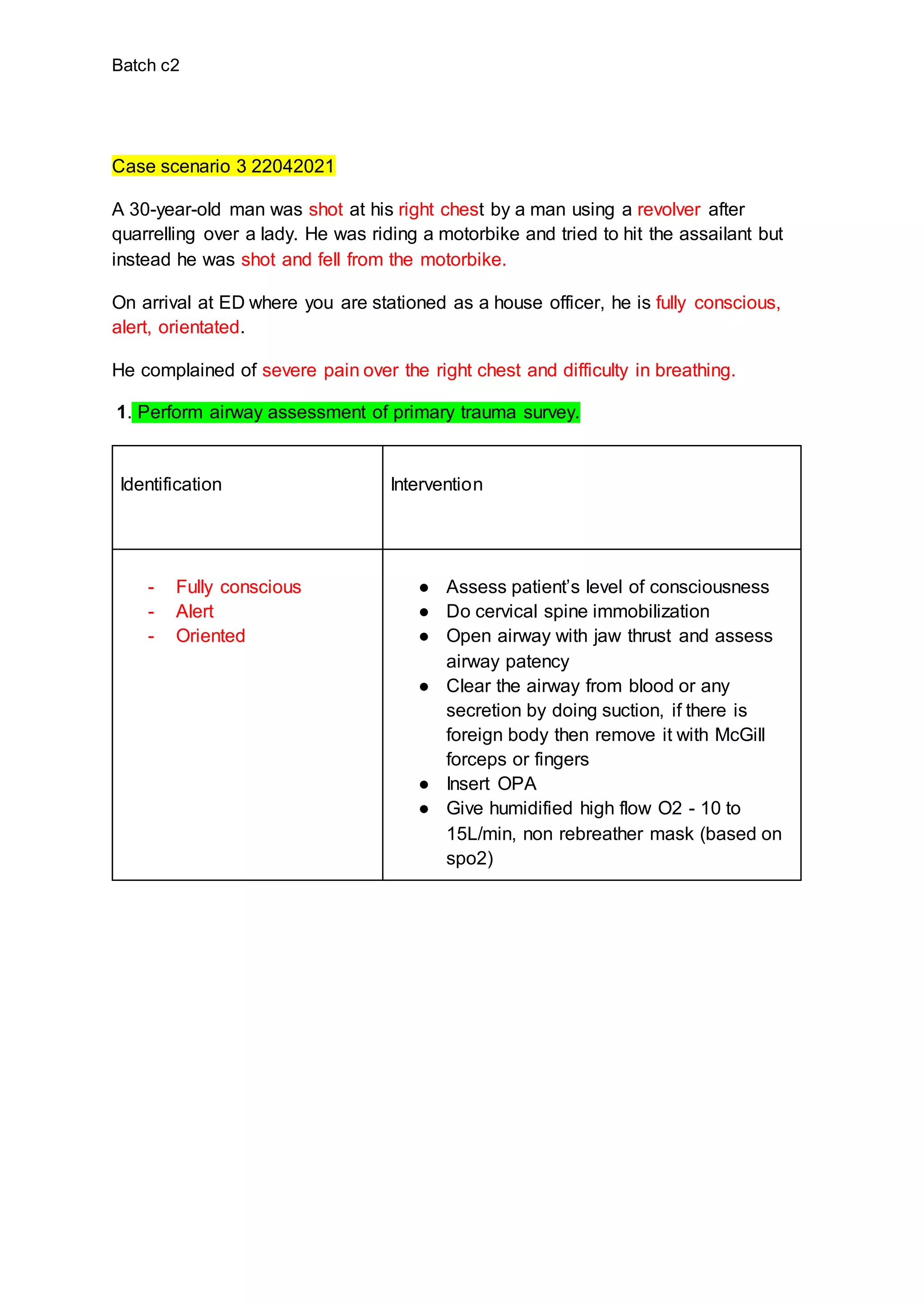 Batch c2
Case scenario 3 22042021
A 30-year-old man was shot at his right chest by a man using a revolver after
quarrelling over a lady. He was riding a motorbike and tried to hit the assailant but
instead he was shot and fell from the motorbike.
On arrival at ED where you are stationed as a house officer, he is fully conscious,
alert, orientated.
He complained of severe pain over the right chest and difficulty in breathing.
1. Perform airway assessment of primary trauma survey.
Identification Intervention
- Fully conscious
- Alert
- Oriented
● Assess patient’s level of consciousness
● Do cervical spine immobilization
● Open airway with jaw thrust and assess
airway patency
● Clear the airway from blood or any
secretion by doing suction, if there is
foreign body then remove it with McGill
forceps or fingers
● Insert OPA
● Give humidified high flow O2 - 10 to
15L/min, non rebreather mask (based on
spo2)
 