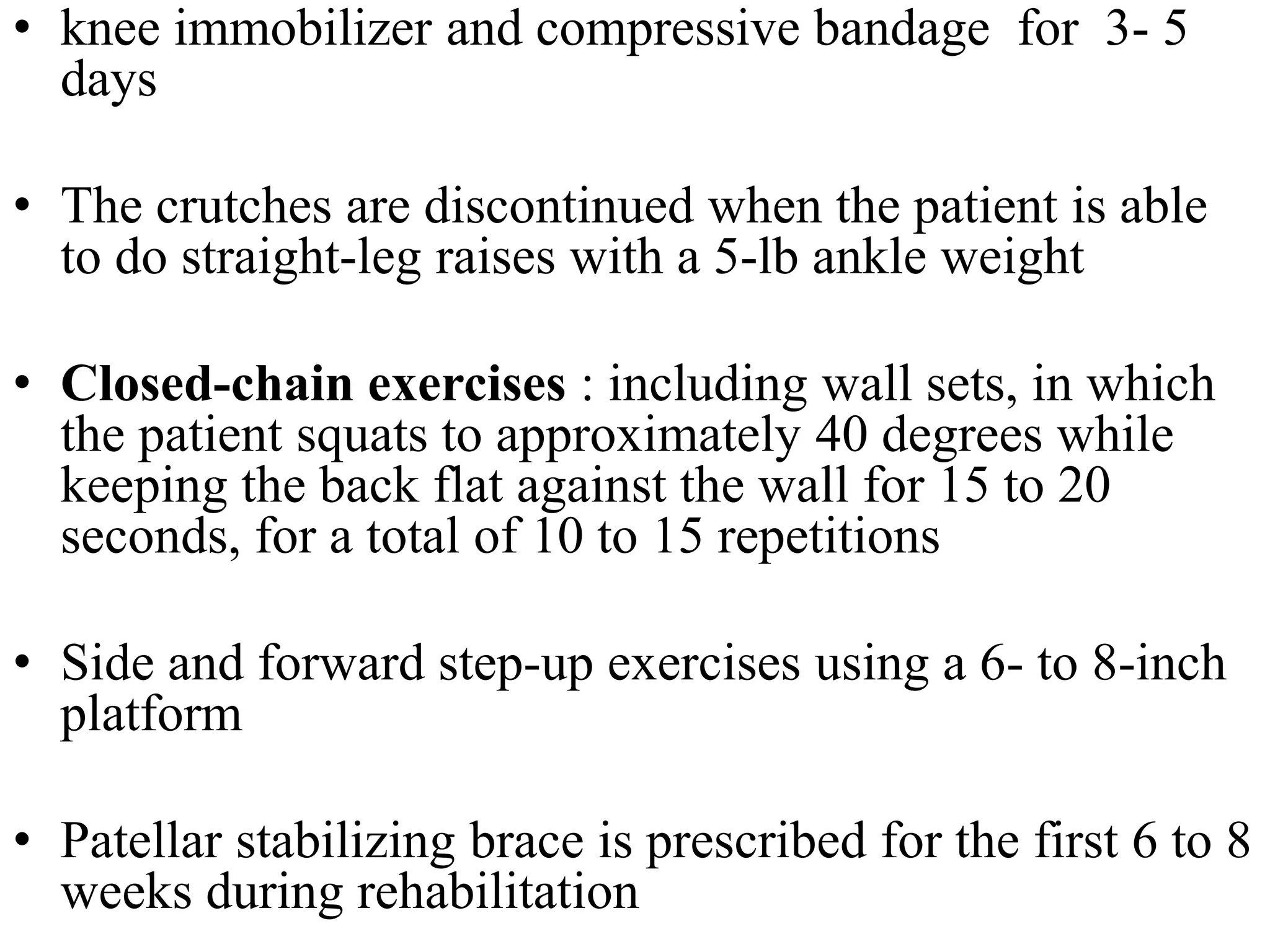 • knee immobilizer and compressive bandage for 3- 5
days
• The crutches are discontinued when the patient is able
to do straight-leg raises with a 5-lb ankle weight
• Closed-chain exercises : including wall sets, in which
the patient squats to approximately 40 degrees while
keeping the back flat against the wall for 15 to 20
seconds, for a total of 10 to 15 repetitions
• Side and forward step-up exercises using a 6- to 8-inch
platform
• Patellar stabilizing brace is prescribed for the first 6 to 8
weeks during rehabilitation
 