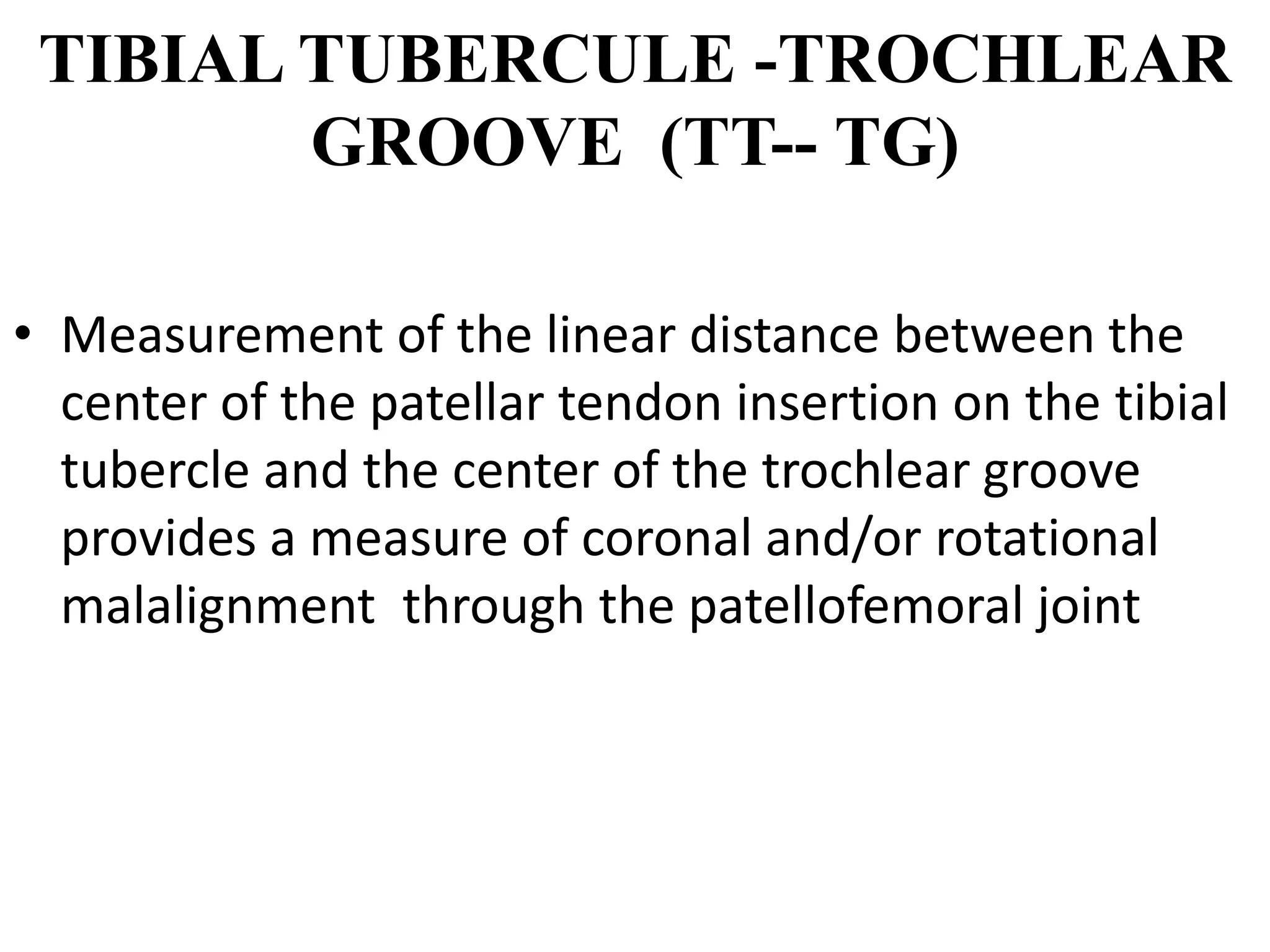TIBIAL TUBERCULE -TROCHLEAR
GROOVE (TT-- TG)
• Measurement of the linear distance between the
center of the patellar tendon insertion on the tibial
tubercle and the center of the trochlear groove
provides a measure of coronal and/or rotational
malalignment through the patellofemoral joint
 