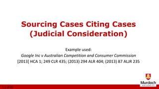 Example used:
Google Inc v Australian Competition and Consumer Commission
[2013] HCA 1; 249 CLR 435; (2013) 294 ALR 404; (2013) 87 ALJR 235
Sourcing Cases Citing Cases
(Judicial Consideration)
1.1 of 40
 