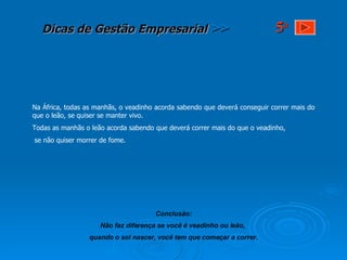 Na África, todas as manhãs, o veadinho acorda sabendo que deverá conseguir correr mais do que o leão, se quiser se manter vivo. Todas as manhãs o leão acorda sabendo que deverá correr mais do que o veadinho, se não quiser morrer de fome. Conclusão: Não faz diferença se você é veadinho ou leão,  quando o sol nascer, você tem que começar a correr. 5 a 