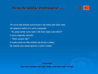 Um corvo está sentado numa árvore o dia inteiro sem fazer nada.  Um pequeno coelho vê o corvo e pergunta: - "Eu posso sentar como você e não fazer nada o dia inteiro?"  O corvo responde, sorrindo: - "Claro, porque não?" O coelho senta no chão embaixo da árvore, e relaxa.  De repente uma raposa aparece e come o coelho. Conclusão: Para ficar sentado sem fazer nada, você deve estar no topo.   6 a 