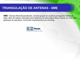 SME -   Serviço Móvel Especializado, conecta grupos de usuários por ligações diretas de rádio, além de realizar chamadas para telefones de rede pública (fixa e móvel), pó meio dos gateways da operadora. Conhecido originalmente como trunking.  TRIANGULAÇÃO DE ANTENAS - SME 