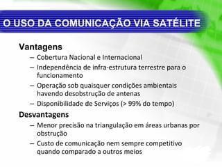 O USO DA COMUNICAÇÃO VIA SATÉLITE Vantagens Cobertura Nacional e Internacional Independência de infra-estrutura terrestre para o funcionamento Operação sob quaisquer condições ambientais havendo desobstrução de antenas Disponibilidade de Serviços (> 99% do tempo) Desvantagens Menor precisão na triangulação em áreas urbanas por obstrução Custo de comunicação nem sempre competitivo quando comparado a outros meios 