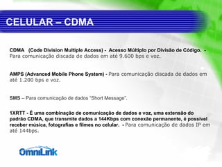 CELULAR – CDMA CDMA  ( Code Division Multiple Access) -  Acesso Múltiplo por Divisão de Código.  -  Para comunicação discada de dados em até 9.600 bps e voz. AMPS (Advanced Mobile Phone System)  -  Para comunicação discada de dados em até 1.200 bps e voz. SMS  – Para comunicação de dados “Short Message”.  1XRTT - É uma combinação de comunicação de dados e voz, uma extensão do padrão CDMA, que transmite dados a 144Kbps com conexão permanente, é possível receber música, fotografias e filmes no celular.  -  Para comunicação de dados IP em até 144bps. 