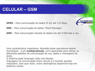 CELULAR – GSM GPRS  – Para comunicação de dados IP em até 115 Kbps.  SMS  – Para comunicação de dados “Short Message”.  GSM  – Para comunicação discada de dados em até 9.600 bps e voz. Uma característica importante, Atendido pelas operadoras destas tecnologias , é ser  multiprotocolo , com capacidade para utilizar os diferentes padrões de comunicação de voz, dados e mensagens de texto.  O Sistema pode empregar cada uma dessas  linguagens na comunicação entre veículo e a Central, quando necessário. Isso quer dizer, maior abrangência disponível hoje em telefonia celular. 