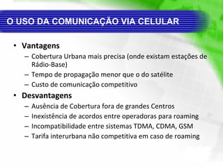 O USO DA COMUNICAÇÃO VIA CELULAR Vantagens Cobertura Urbana mais precisa (onde existam estações de Rádio-Base) Tempo de propagação menor que o do satélite Custo de comunicação competitivo Desvantagens Ausência de Cobertura fora de grandes Centros Inexistência de acordos entre operadoras para roaming Incompatibilidade entre sistemas TDMA, CDMA, GSM Tarifa interurbana não competitiva em caso de roaming 