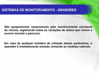 SISTEMAS DE MONITORAMENTO - SENSORES  São equipamentos responsáveis pelo monitoramento constante do veículo, registrando todas as variações de status que vierem a ocorrer durante o percurso. Em caso de qualquer tentativa de violação destes parâmetros, o operador é imediatamente avisado, tomando as medidas cabíveis. 