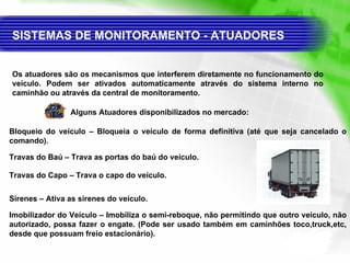 SISTEMAS DE MONITORAMENTO - ATUADORES  Os atuadores são os mecanismos que interferem diretamente no funcionamento do veículo. Podem ser ativados automaticamente através do sistema interno no caminhão ou através da central de monitoramento. Alguns  Atuadores  disponibilizados no mercado: Bloqueio do veículo  – Bloqueia o veículo de forma definitiva (até que seja cancelado o comando). Travas do Baú  – Trava as portas do baú do veículo. Sirenes  – Ativa as sirenes do veículo. Imobilizador do Veículo  – Imobiliza o semi-reboque, não permitindo que outro veículo, não autorizado, possa fazer o engate. (Pode ser usado também em caminhões toco,truck,etc, desde que possuam freio estacionário). Travas do Capo  – Trava o capo do veículo. 