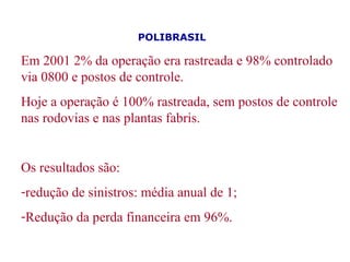 Em 2001 2% da operação era rastreada e 98% controlado via 0800 e postos de controle.  Hoje a operação é 100% rastreada, sem postos de controle nas rodovias e nas plantas fabris.  Os resultados são:  redução de sinistros: média anual de 1; Redução da perda financeira em 96%.  POLIBRASIL   