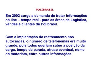 Em 2002 surge a demanda de tratar informações on line – tempo real - para as áreas de Logística, vendas e clientes da Polibrasil. Com a implantação do rastreamento nos autocargas, o número de telefonemas era muito grande, pois todos queriam saber a posição da carga, tempo de parada, atraso eventual, nome do motorista, entre outras informações. POLIBRASIL   