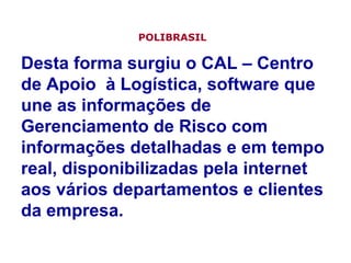 Desta forma surgiu o CAL – Centro de Apoio  à Logística, software que une as informações de Gerenciamento de Risco com informações detalhadas e em tempo real, disponibilizadas pela internet aos vários departamentos e clientes da empresa.  POLIBRASIL   