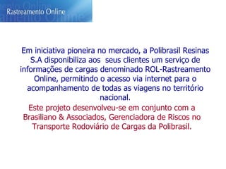 Em iniciativa pioneira no mercado, a Polibrasil Resinas S.A disponibiliza aos  seus clientes um serviço de informações de cargas denominado ROL-Rastreamento Online, permitindo o acesso via internet para o acompanhamento de todas as viagens no território nacional. Este projeto desenvolveu-se em conjunto com a Brasiliano & Associados, Gerenciadora de Riscos no Transporte Rodoviário de Cargas da Polibrasil. 