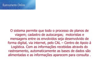 O sistema permite que todo o processo de planos de viagem; cadastro de autocargas;  motoristas e mensagens entre os envolvidos seja desenvolvido de forma digital, via internet, pelo CAL – Centro de Apoio á Logística. Com as informações recebidas através do rastreamento, automaticamente as bases de dados são alimentadas e as informações aparecem para consulta . 