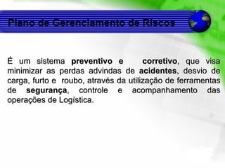 Plano de Gerenciamento de Riscos É um sistema  preventivo e  corretivo , que visa minimizar as perdas advindas de  acidentes , desvio de carga, furto e  roubo, através da utilização de ferramentas de  segurança , controle e acompanhamento das operações de Logística. 