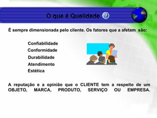 É sempre dimensionada pelo cliente. Os fatores que a afetam  são: O que é Qualidade  Confiabilidade Conformidade Durabilidade Atendimento Estética A reputação e a opinião que o CLIENTE tem a respeito de um OBJETO, MARCA, PRODUTO, SERVIÇO OU EMPRESA. 
