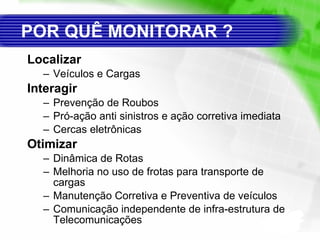 POR QUÊ MONITORAR ?   Localizar Veículos e Cargas Interagir Prevenção de Roubos Pró-ação anti sinistros e ação corretiva imediata Cercas eletrônicas Otimizar Dinâmica de Rotas Melhoria no uso de frotas para transporte de cargas Manutenção Corretiva e Preventiva de veículos Comunicação independente de infra-estrutura de Telecomunicações 