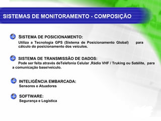 S ISTEMA DE POSICIONAMENTO:  Utiliza a Tecnologia GPS (Sistema de  P osicionamento Global)  para cálculo do posicionamento dos veículos. SISTEMA DE TRANSMISSÃO DE DADOS: Pode ser feita através de Telefonia Celular  ,Rádio VHF / Truking ou  Satélite ,  para a comunicação base/veículo. SISTEMAS DE MONITORAMENTO - COMPOSIÇÃO  INTELIGÊNCIA EMBARCADA: Sensores e Atuadores SOFTWARE: Segurança e Logística 