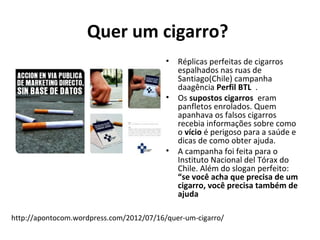 Quer um cigarro?
                                          •   Réplicas perfeitas de cigarros
                                              espalhados nas ruas de
                                              Santiago(Chile) campanha
                                              daagência Perfil BTL .
                                          •   Os supostos cigarros eram
                                              panfletos enrolados. Quem
                                              apanhava os falsos cigarros
                                              recebia informações sobre como
                                              o vício é perigoso para a saúde e
                                              dicas de como obter ajuda.
                                          •   A campanha foi feita para o
                                              Instituto Nacional del Tórax do
                                              Chile. Além do slogan perfeito:
                                              “se você acha que precisa de um
                                              cigarro, você precisa também de
                                              ajuda

http://apontocom.wordpress.com/2012/07/16/quer-um-cigarro/
 