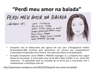 “Perdi meu amor na balada”




  •   Campanha viral da Nokia criada pela agencia Na Jaca para a divulgação do modelo
      de Smartphone 808 PureView gera desconforto em pessoas que compartilharam
      a informação sensibilizados com a historia sem saber que tratava-se de publicidade.
  •   Os órgãos competentes como CONAR e PROCON investigam se a campanha feriu algum
      direito do consumidor. A multa pode variar de R$ 400 a R$6,5 milhões. O art. 36 do CDC
       determina : “A publicidade deve ser veiculada de tal forma que o consumidor, fácil e
      imediatamente, a identifique como tal”

http://apontocom.wordpress.com/2012/07/26/perdi-meu-amor-na-balada/
 