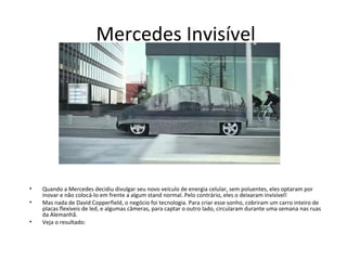 Mercedes Invisível




•   Quando a Mercedes decidiu divulgar seu novo veículo de energia celular, sem poluentes, eles optaram por
    inovar e não colocá-lo em frente a algum stand normal. Pelo contrário, eles o deixaram invisível!
•   Mas nada de David Copperfield, o negócio foi tecnologia. Para criar esse sonho, cobriram um carro inteiro de
    placas flexíveis de led, e algumas câmeras, para captar o outro lado, circularam durante uma semana nas ruas
    da Alemanhã.
•   Veja o resultado:
 
