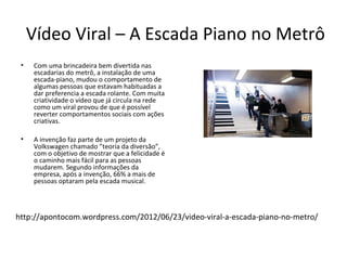 Vídeo Viral – A Escada Piano no Metrô
 •   Com uma brincadeira bem divertida nas
     escadarias do metrô, a instalação de uma
     escada-piano, mudou o comportamento de
     algumas pessoas que estavam habituadas a
     dar preferencia a escada rolante. Com muita
     criatividade o vídeo que já circula na rede
     como um viral provou de que é possível
     reverter comportamentos sociais com ações
     criativas.

 •   A invenção faz parte de um projeto da
     Volkswagen chamado ”teoria da diversão”,
     com o objetivo de mostrar que a felicidade é
     o caminho mais fácil para as pessoas
     mudarem. Segundo informações da
     empresa, após a invenção, 66% a mais de
     pessoas optaram pela escada musical.




http://apontocom.wordpress.com/2012/06/23/video-viral-a-escada-piano-no-metro/
 