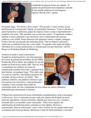 Mundo do Marketing | Nós falamos a sua língua : Cases de marketing, artigo...igo, Case, Perfi, Entrevista, Reportagem, Marketeiro, Blog, Seminário, RSS


                                                     completado de alguma forma, por alguém. “É
                                                     quando um profissional tenta implantar o método
                                                     de uma grande empresa em uma pequena
                                                     empresa. Não dá certo”, aponta.




Em quinto lugar, “Ter horror a fazer contas”. Este pecado é o mais comum, já que
profissionais de comunicação “fogem” da matemática financeira. “Com os cálculos, o
gestor harmoniza os diferentes grupos da empresa. Fazer a conta é importantíssimo”,
completa. Em sexto, “Não aprender com os erros dos outros”. É importante estudar e
analisar os casos, perguntar o que aconteceu, ouvir o depoimento das pessoas,
conhecer o seu cliente, buscar parceiros que agreguem valores e tragam vantagens.
Fecha a lista dos sete pecados do marketing direto “Não ter dinheiro suficiente”,
sendo este o combustível que faz o carro andar. “O segredo é não mudar de mídia, a
relevância faz as coisas acontecerem e a comunicação tem que funcionar”, diz Pio
Borges no Workshop Mundo do Marketing.

Usuários no poder e como concorrentes
O papel do marketing direto e de relacionamento
foi o tema da palestra do presidente da Sun MRM
Worldwide, Flávio Salles, que também foi um dos
jurados do Festival de Cannes 2007. Para ele, hoje
o consumidor tem milhares de canais de
comunicação e podem fazer tudo, a qualquer hora,
pela Internet, em qualquer lugar. “Eles estão cada
vez mais no controle e são também geradores de
conteúdo, de boca-a-boca”, diz Salles. “Não
podemos controlar, mas podemos oferecer o que
eles querem com relevância e sendo pertinentes”,
completa. Como exemplo deste poder do
consumidor atual, ele cita o lançamento do novo álbum da cantora Madonna,
disponibilizado inteiramente na Internet.

O Brasil tem característica de trocar informações constantemente e hoje a mensagem
é self-service. Este é o momento em que o país tem chances de alcançar um nível
maior de importância e desenvolvimento, sabendo que nesta nova era, o mundo é
orientado para o consumidor e pelo consumidor. “Estes meios digitais são
anabolizantes do marketing direto, tornando-os mais rápidos, flexíveis e
customizados, além de mais barato” conta. Como vivemos em um mundo multi-canal,
as empresas precisam reconhecer, diferenciar e tratar de forma pertinente e relevante


 http://www.mundodomarketing.com.br/incMeioMateriaPrint.asp?codmateria=2508 (3 de 4)26/02/2009 09:22:16
 