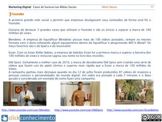 Marketing Digital: Cases de Sucesso nas Mídias Sociais                 Almir Neves                         11


     Youtube
     A primeira grande rede social a permitir que empresas divulgassem seus conteúdos de forma viral foi o
     Youtube.

     Gostaria de destacar 3 grandes cases que utilizam o Youtube e são os únicos a superar a marca de 100
     milhões de views.

     Blendetec: A empresa de liquidificar Blendetec possue mais de 100 vídeos postados, sempre no mesmo
     formato com o dono colocando algum equipamento dentro do liquidificar e perguntando Will it Blend?. Os
     meus favoritos são o do Ipad e o da Vovunzela!

     Evian: Com os Evian Roller Babies, a empresa de bebidas Evian foi a primeira marca a superar a barreira dos
     100 milhões de views e inclusive sagrou seu nome no livro dos recordes.

     Old Spice: Certamente o melhor case de 2010, a marca de desodorante Old Spice vem criando uma série de
     vídeos que fazem uso do apelo cômico e superou mais rápido que a Evian a marca de 100 milhões de
     Views.
     A campanha ganhou mais destaque quando no dia 12 de julho foram produzidos 87 vídeos de resposta a
     pessoas comuns e personalidades do mundo digital. Um vídeo era postado a cada 7 minutos e o Buzz
     gerado é considerado um exemplo de como fazer uma campanha.




http://www.youtube.com/user/blendtec     http://www.youtube.com/user/OldSpice   http://www.youtube.com/user/EvianBabies
 